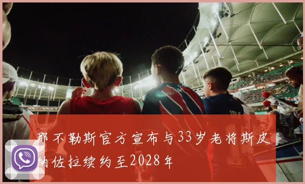 那不勒斯官方宣布与33岁老将斯皮纳佐拉续约至2028年