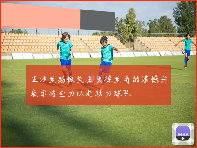 亚沙里感慨失去莫德里奇的遗憾并表示将全力以赴助力球队