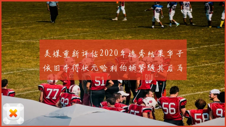 美媒重新评估2020年选秀结果华子依旧夺得状元哈利伯顿紧随其后马克西位列探花