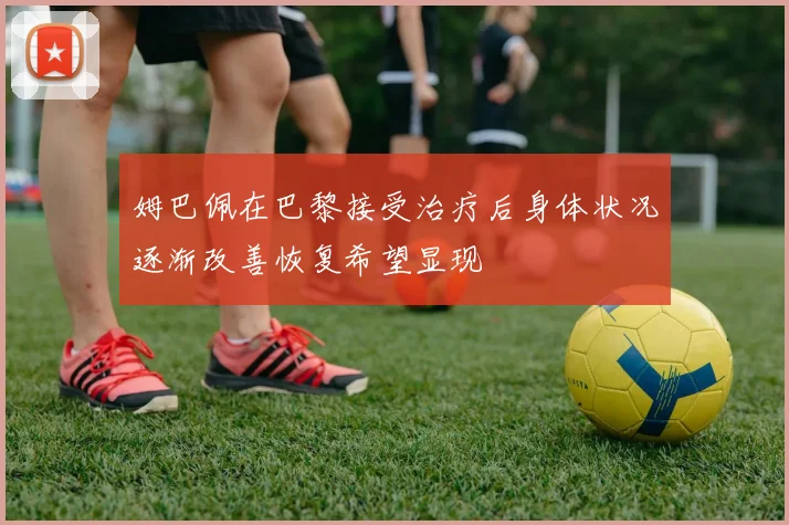 姆巴佩在巴黎接受治疗后身体状况逐渐改善恢复希望显现