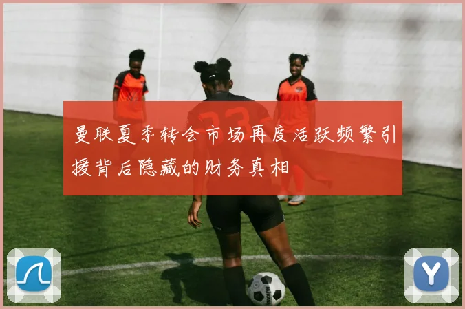 曼联夏季转会市场再度活跃频繁引援背后隐藏的财务真相