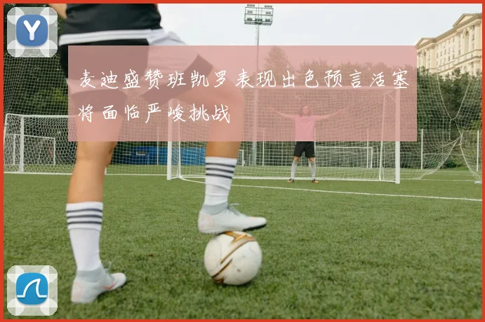 麦迪盛赞班凯罗表现出色预言活塞将面临严峻挑战