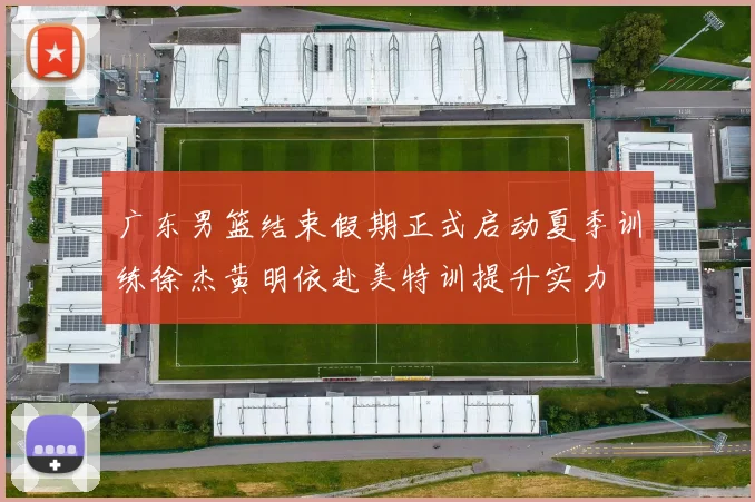 广东男篮结束假期正式启动夏季训练徐杰黄明依赴美特训提升实力