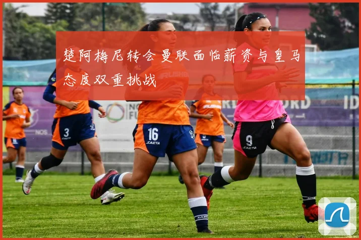楚阿梅尼转会曼联面临薪资与皇马态度双重挑战