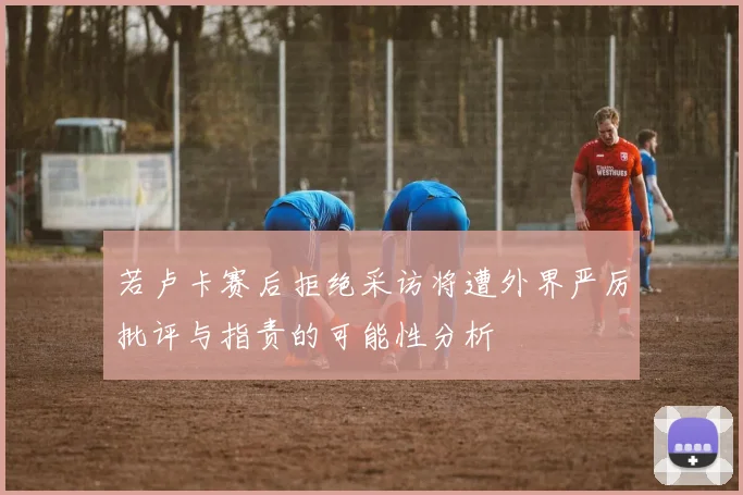 若卢卡赛后拒绝采访将遭外界严厉批评与指责的可能性分析