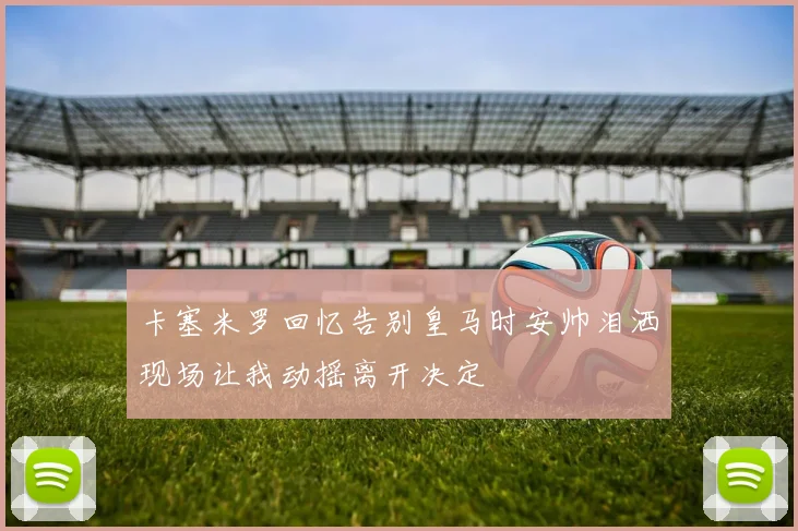 卡塞米罗回忆告别皇马时安帅泪洒现场让我动摇离开决定