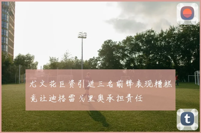 尤文花巨资引进三名前锋表现糟糕竟让迪格雷戈里奥承担责任
