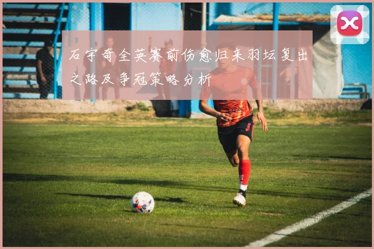石宇奇全英赛前伤愈归来羽坛复出之路及争冠策略分析
