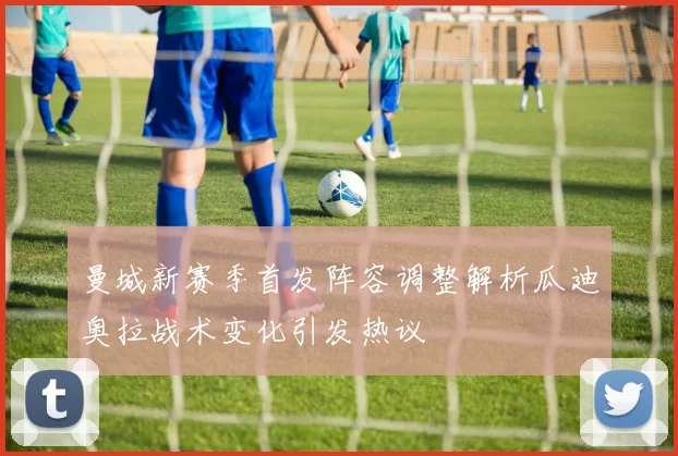 曼城新赛季首发阵容调整解析瓜迪奥拉战术变化引发热议
