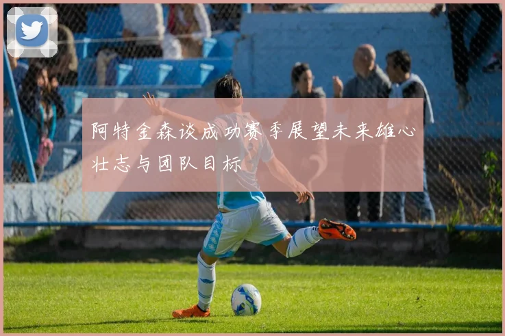 阿特金森谈成功赛季展望未来雄心壮志与团队目标