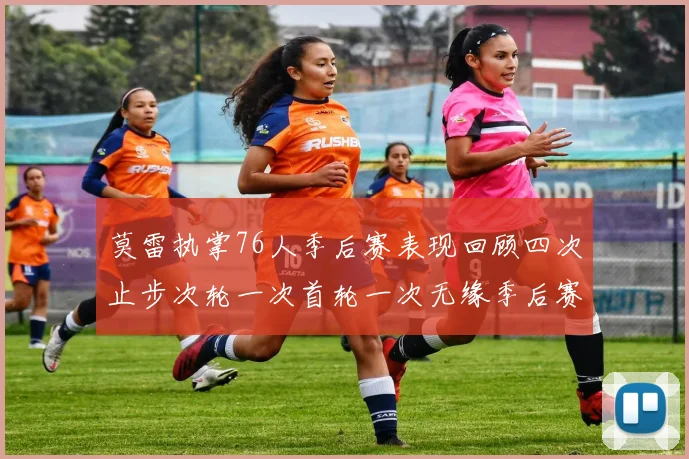 莫雷执掌76人季后赛表现回顾四次止步次轮一次首轮一次无缘季后赛