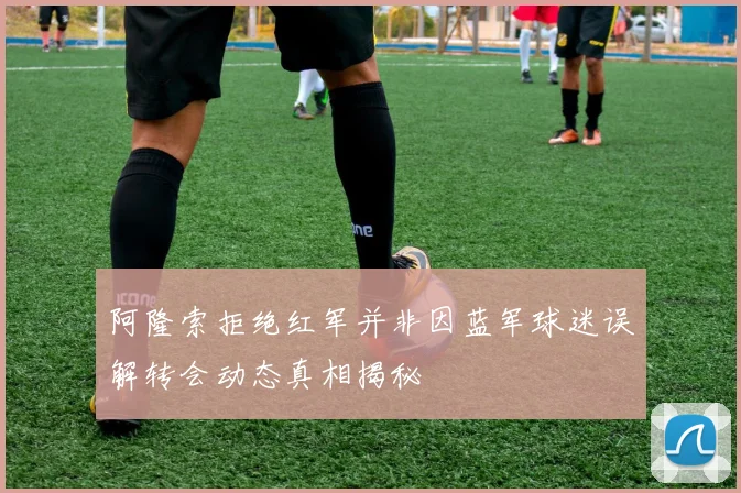 阿隆索拒绝红军并非因蓝军球迷误解转会动态真相揭秘