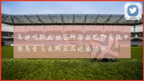 乌迪内斯成功签约毕尔巴鄂竞技中场乌奈戈麦斯正式达成协议