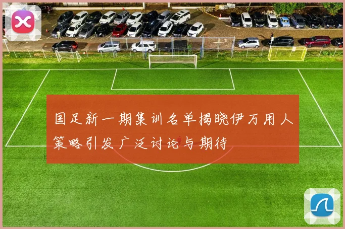国足新一期集训名单揭晓伊万用人策略引发广泛讨论与期待