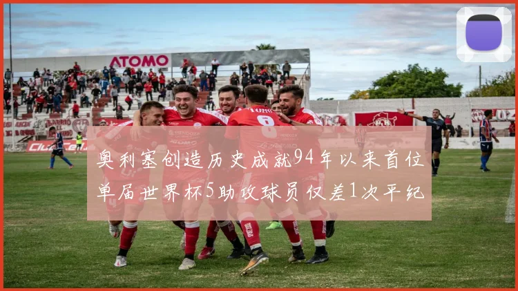 奥利塞创造历史成就94年以来首位单届世界杯5助攻球员仅差1次平纪录