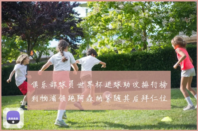 俱乐部球员世界杯进球助攻排行榜利物浦领跑阿森纳紧随其后拜仁位列第三